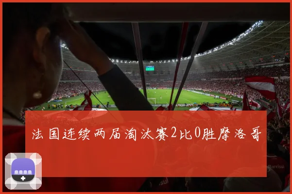 法国连续两届淘汰赛2比0胜摩洛哥