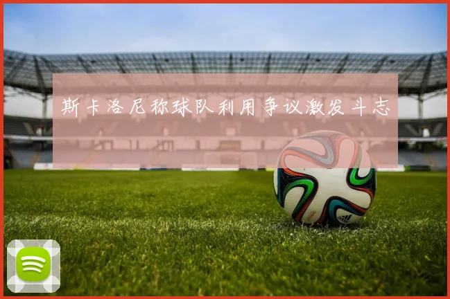 斯卡洛尼称球队利用争议激发斗志